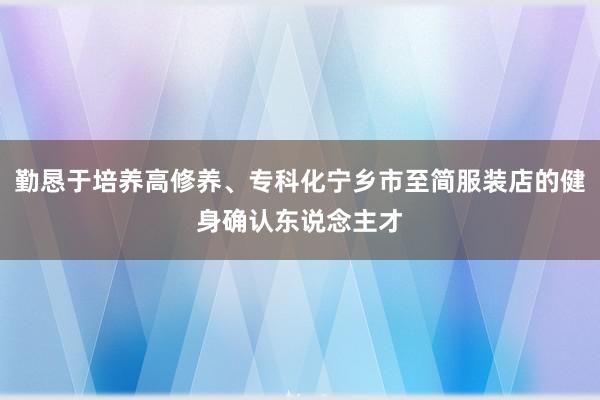 勤恳于培养高修养、专科化宁乡市至简服装店的健身确认东说念主才